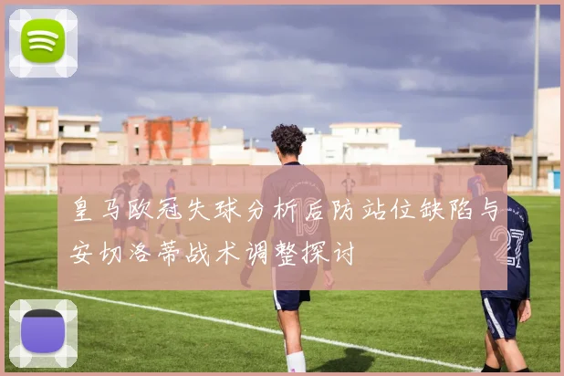 皇马欧冠失球分析后防站位缺陷与安切洛蒂战术调整探讨