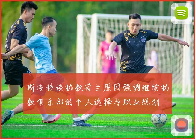 斯洛特谈执教荷兰原因强调继续执教俱乐部的个人选择与职业规划