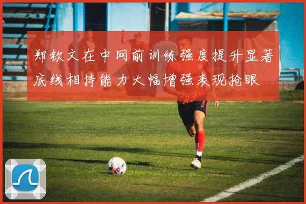 郑钦文在中网前训练强度提升显著底线相持能力大幅增强表现抢眼
