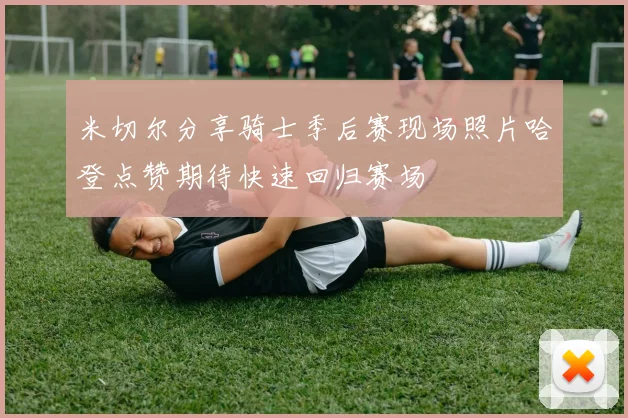 米切尔分享骑士季后赛现场照片哈登点赞期待快速回归赛场
