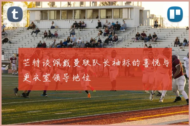 芒特谈佩戴曼联队长袖标的喜悦与更衣室领导地位