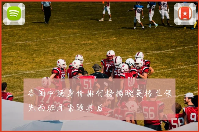 各国中场身价排行榜揭晓英格兰领先西班牙紧随其后