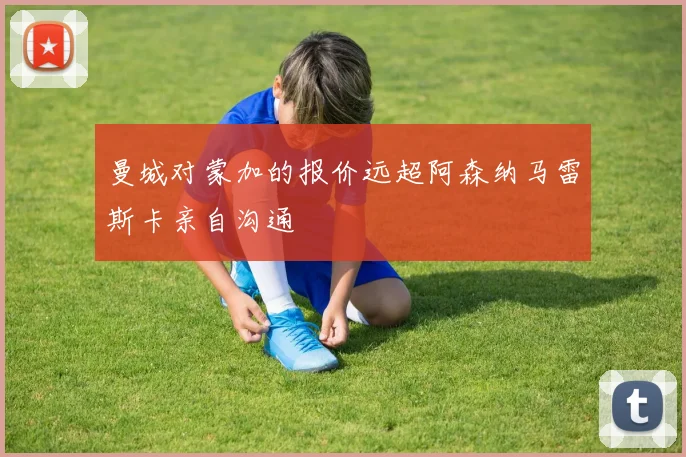 曼城对蒙加的报价远超阿森纳马雷斯卡亲自沟通