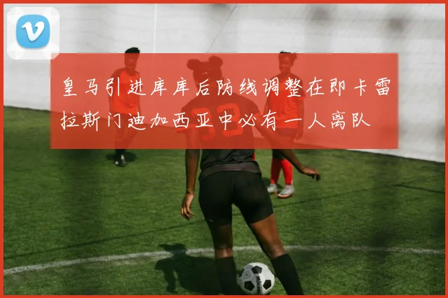 皇马引进库库后防线调整在即卡雷拉斯门迪加西亚中必有一人离队