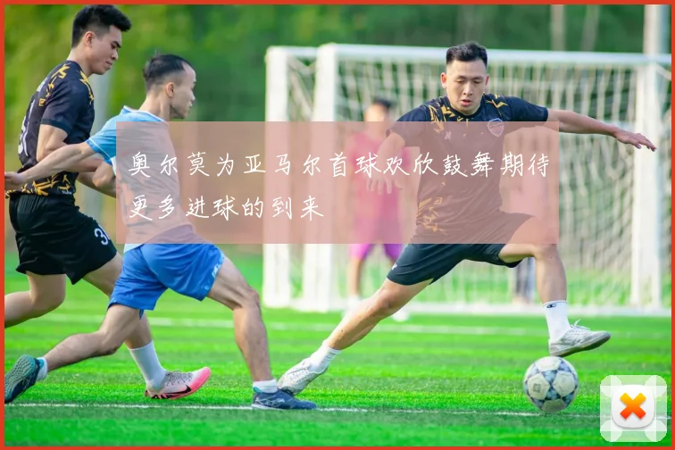 奥尔莫为亚马尔首球欢欣鼓舞期待更多进球的到来