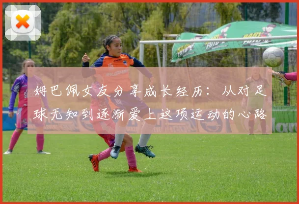 姆巴佩女友分享成长经历：从对足球无知到逐渐爱上这项运动的心路历程