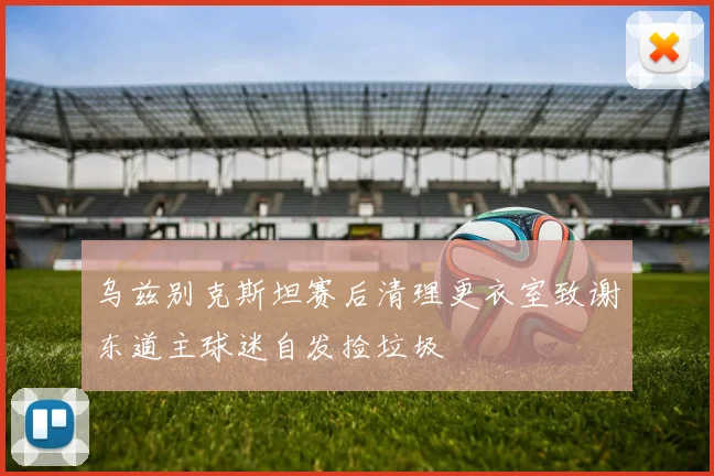 乌兹别克斯坦赛后清理更衣室致谢东道主球迷自发捡垃圾