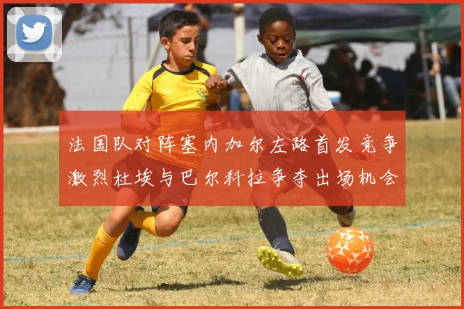 法国队对阵塞内加尔左路首发竞争激烈杜埃与巴尔科拉争夺出场机会