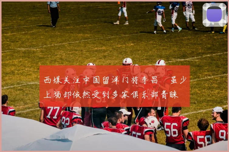 西媒关注中国留洋门将李昌祎虽少上场却依然受到多家俱乐部青睐