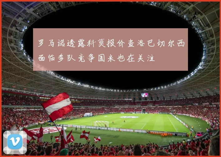 罗马诺透露科莫报价查洛巴切尔西面临多队竞争国米也在关注