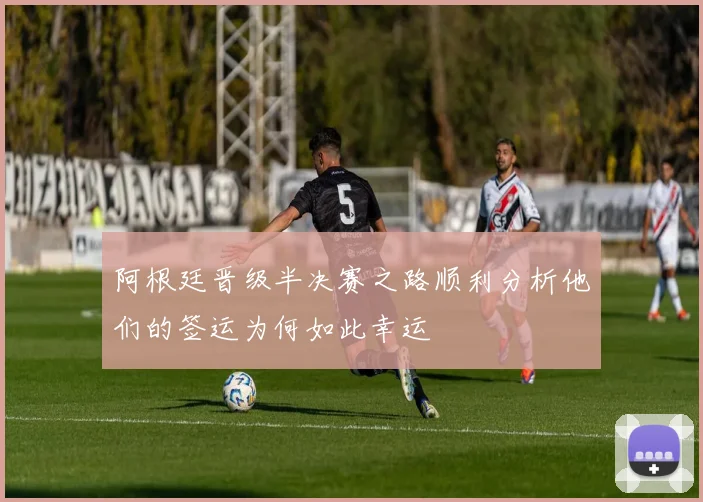阿根廷晋级半决赛之路顺利分析他们的签运为何如此幸运