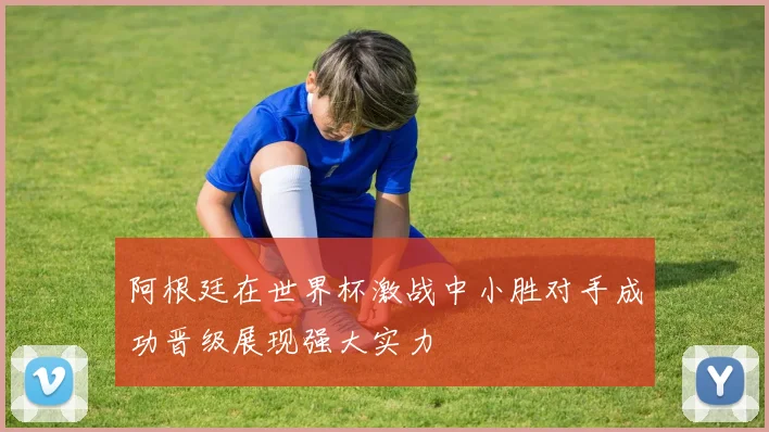 阿根廷在世界杯激战中小胜对手成功晋级展现强大实力