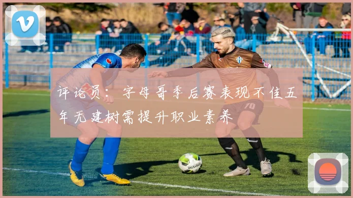 评论员：字母哥季后赛表现不佳五年无建树需提升职业素养