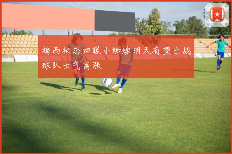 梅西状态回暖小蜘蛛明天有望出战球队士气高涨