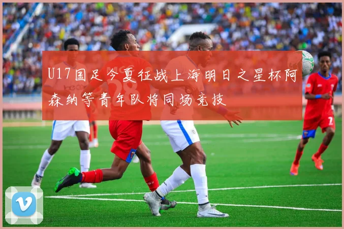 U17国足今夏征战上海明日之星杯阿森纳等青年队将同场竞技