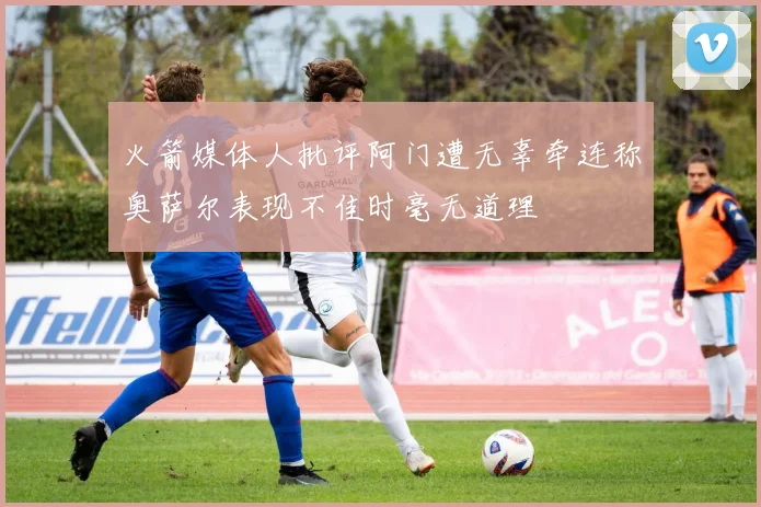 火箭媒体人批评阿门遭无辜牵连称奥萨尔表现不佳时毫无道理