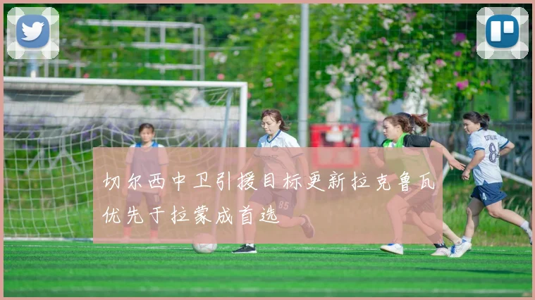 切尔西中卫引援目标更新拉克鲁瓦优先于拉蒙成首选