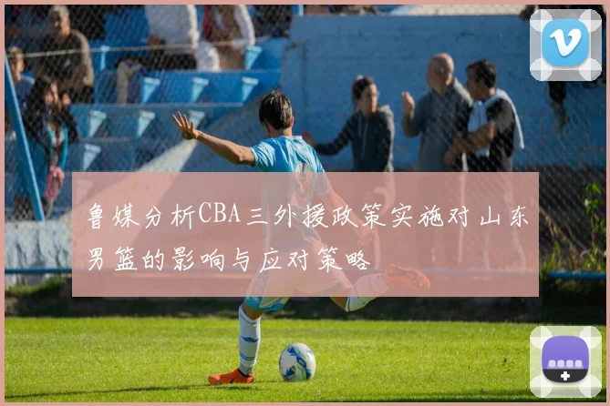 鲁媒分析CBA三外援政策实施对山东男篮的影响与应对策略