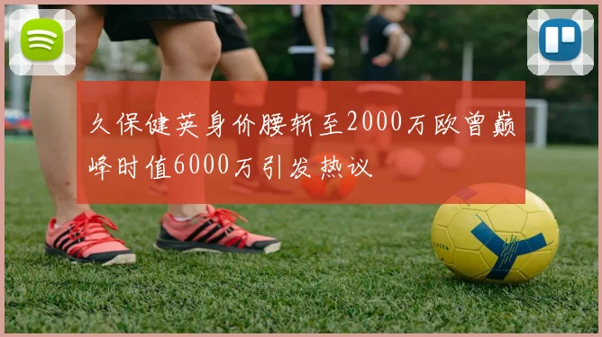 久保健英身价腰斩至2000万欧曾巅峰时值6000万引发热议