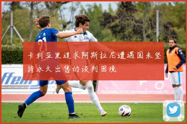 卡利亚里追求阿斯拉尼遭遇国米坚持永久出售的谈判困境