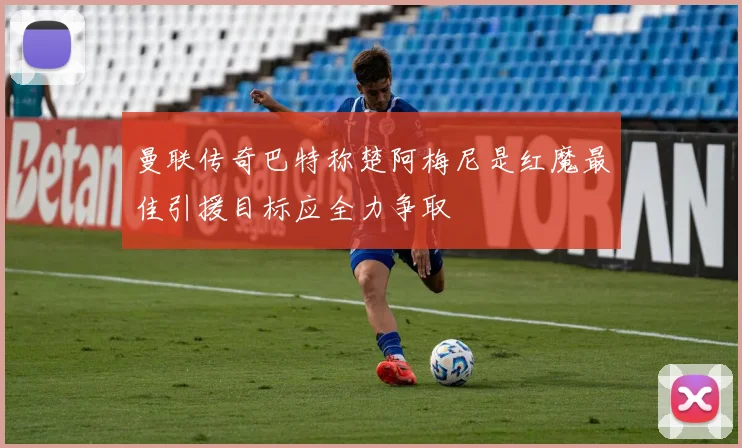 曼联传奇巴特称楚阿梅尼是红魔最佳引援目标应全力争取