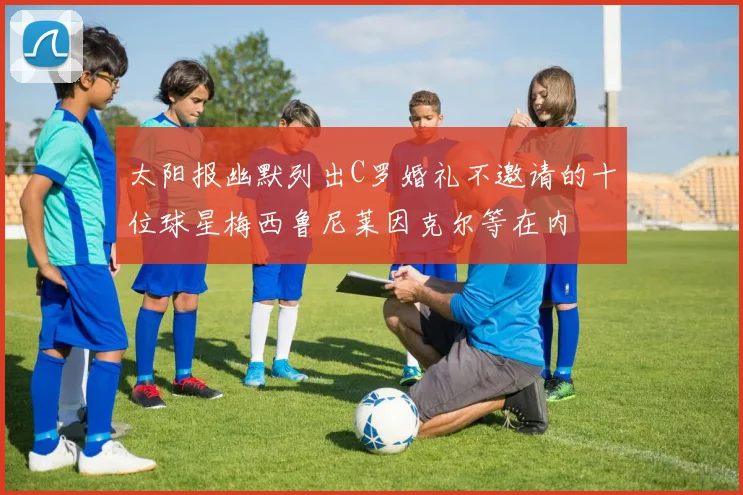 太阳报幽默列出C罗婚礼不邀请的十位球星梅西鲁尼莱因克尔等在内